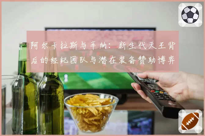 阿尔卡拉斯与辛纳：新生代天王背后的经纪团队与潜在装备赞助博弈