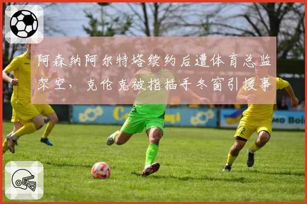 阿森纳阿尔特塔续约后遭体育总监架空，克伦克被指插手冬窗引援事务