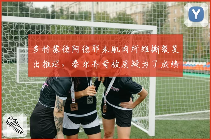 多特蒙德阿德耶米肌肉纤维撕裂复出推迟,泰尔齐奇被质疑为了成绩提前用兵
