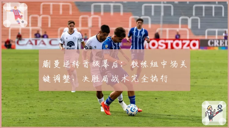蒯曼逆转晋级幕后：教练组中场关键调整，决胜局战术完全执行