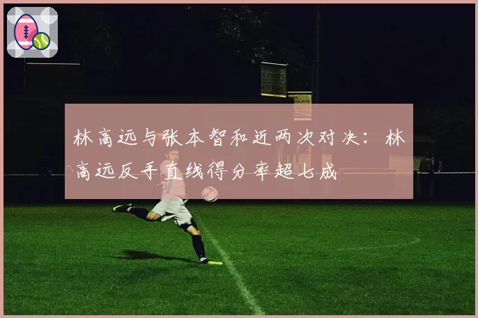 林高远与张本智和近两次对决：林高远反手直线得分率超七成