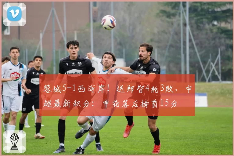 蓉城5-1西海岸!送郑智4轮3败,中超最新积分:申花落后榜首15分