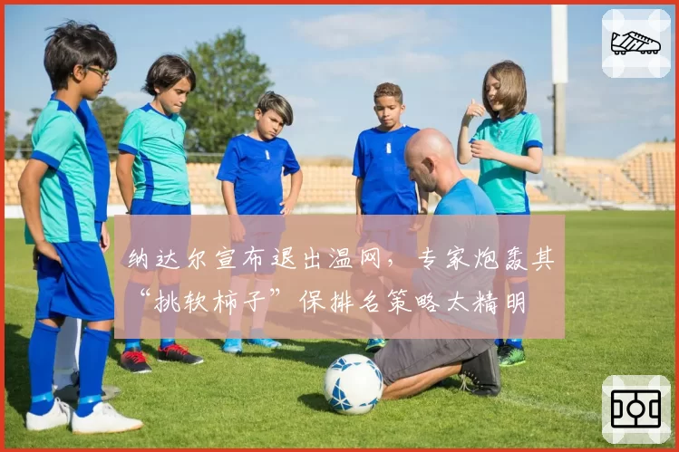 纳达尔宣布退出温网,专家炮轰其“挑软柿子”保排名策略太精明