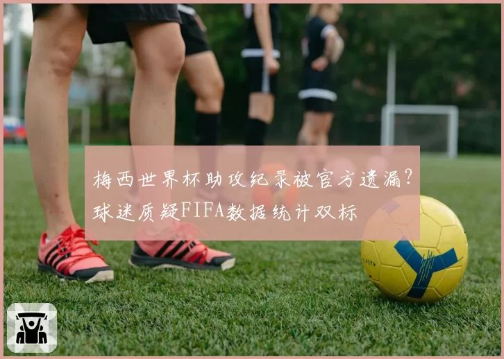 梅西世界杯助攻纪录被官方遗漏？球迷质疑FIFA数据统计双标