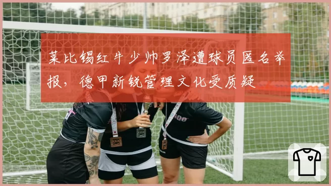 莱比锡红牛少帅罗泽遭球员匿名举报，德甲新锐管理文化受质疑
