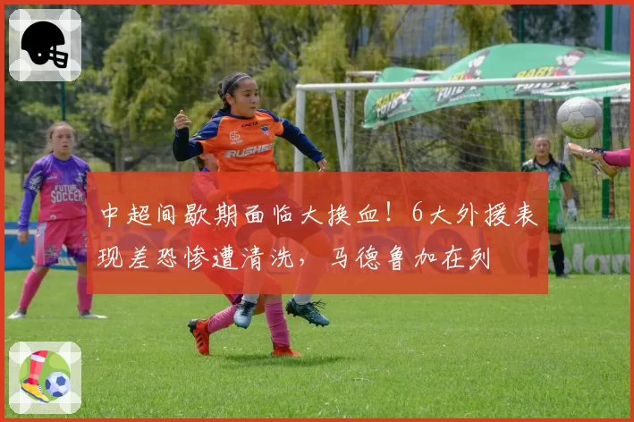 中超间歇期面临大换血！6大外援表现差恐惨遭清洗，马德鲁加在列