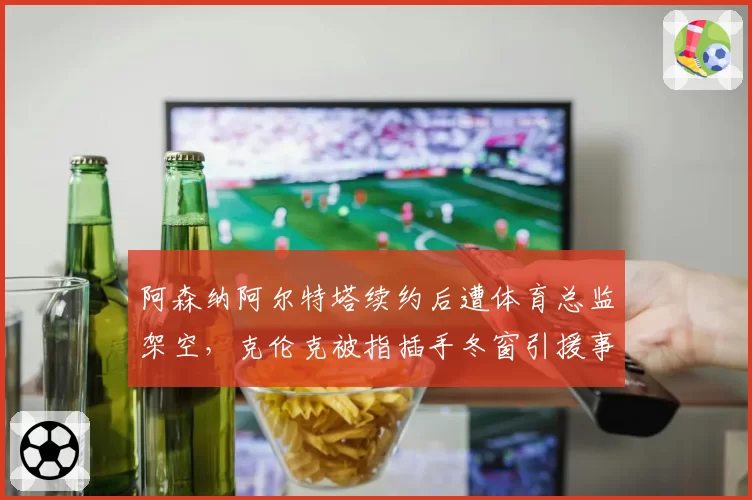 阿森纳阿尔特塔续约后遭体育总监架空，克伦克被指插手冬窗引援事务